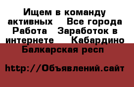 Ищем в команду активных. - Все города Работа » Заработок в интернете   . Кабардино-Балкарская респ.